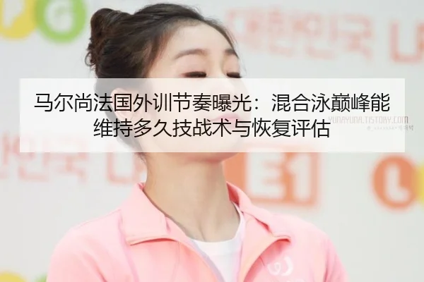 马尔尚法国外训节奏曝光：混合泳巅峰能维持多久技战术与恢复评估