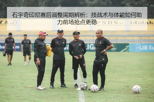 石宇奇印尼赛后调整周期解析：技战术与体能如何助力前场抢点更稳